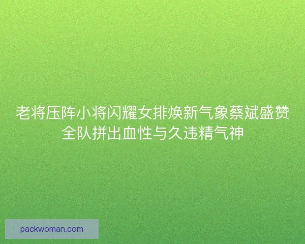 老将压阵小将闪耀女排焕新气象蔡斌盛赞全队拼出血性与久违精气神 老将压阵小将闪耀女排焕新气象蔡斌盛赞全队拼出血性与久违精气神