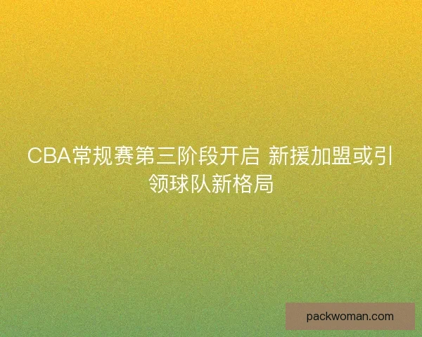CBA常规赛第三阶段开启 新援加盟或引领球队新格局 CBA常规赛第三阶段开启 新援加盟或引领球队新格局
