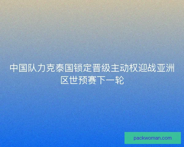 中国队力克泰国锁定晋级主动权迎战亚洲区世预赛下一轮 中国队力克泰国锁定晋级主动权迎战亚洲区世预赛下一轮