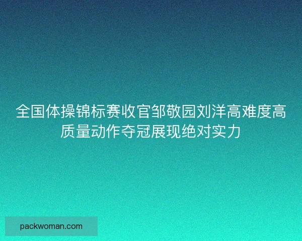 全国体操锦标赛收官邹敬园刘洋高难度高质量动作夺冠展现绝对实力
