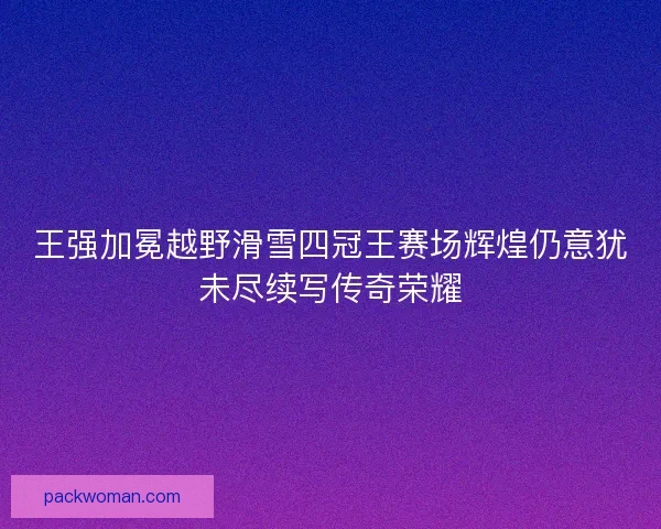 王强加冕越野滑雪四冠王赛场辉煌仍意犹未尽续写传奇荣耀 王强加冕越野滑雪四冠王赛场辉煌仍意犹未尽续写传奇荣耀
