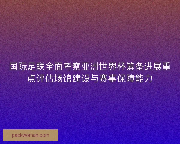 国际足联全面考察亚洲世界杯筹备进展重点评估场馆建设与赛事保障能力