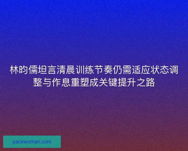 林昀儒坦言清晨训练节奏仍需适应状态调整与作息重塑成关键提升之路 林昀儒坦言清晨训练节奏仍需适应状态调整与作息重塑成关键提升之路