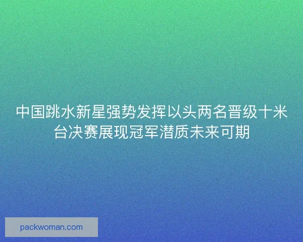 中国跳水新星强势发挥以头两名晋级十米台决赛展现冠军潜质未来可期