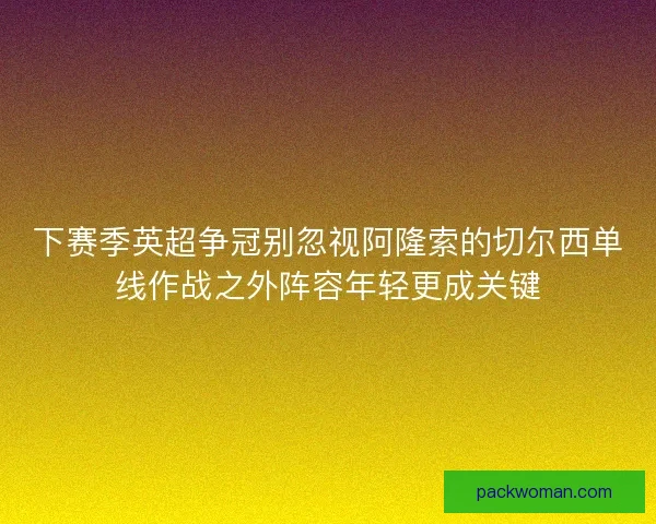 下赛季英超争冠别忽视阿隆索的切尔西单线作战之外阵容年轻更成关键