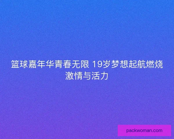 篮球嘉年华青春无限 19岁梦想起航燃烧激情与活力 篮球嘉年华青春无限 19岁梦想起航燃烧激情与活力