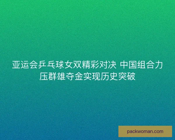 亚运会乒乓球女双精彩对决 中国组合力压群雄夺金实现历史突破 亚运会乒乓球女双精彩对决 中国组合力压群雄夺金实现历史突破